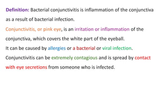 Definition: Bacterial conjunctivitis is inflammation of the conjunctiva
as a result of bacterial infection.
Conjunctivitis, or pink eye, is an irritation or inflammation of the
conjunctiva, which covers the white part of the eyeball.
It can be caused by allergies or a bacterial or viral infection.
Conjunctivitis can be extremely contagious and is spread by contact
with eye secretions from someone who is infected.
 