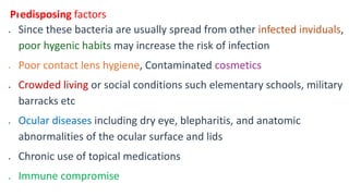 Predisposing factors
 Since these bacteria are usually spread from other infected inviduals,
poor hygenic habits may increase the risk of infection
 Poor contact lens hygiene, Contaminated cosmetics
 Crowded living or social conditions such elementary schools, military
barracks etc
 Ocular diseases including dry eye, blepharitis, and anatomic
abnormalities of the ocular surface and lids
 Chronic use of topical medications
 Immune compromise
 