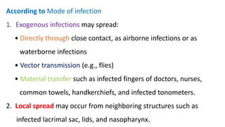 According to Mode of infection
1. Exogenous infections may spread:
• Directly through close contact, as airborne infections or as
waterborne infections
• Vector transmission (e.g., flies)
• Material transfer such as infected fingers of doctors, nurses,
common towels, handkerchiefs, and infected tonometers.
2. Local spread may occur from neighboring structures such as
infected lacrimal sac, lids, and nasopharynx.
 