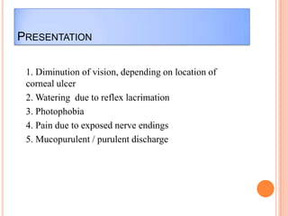 PRESENTATION
1. Diminution of vision, depending on location of
corneal ulcer
2. Watering due to reflex lacrimation
3. Photophobia
4. Pain due to exposed nerve endings
5. Mucopurulent / purulent discharge

 