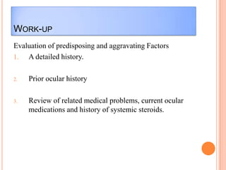 WORK-UP
Evaluation of predisposing and aggravating Factors
1. A detailed history.
2.

Prior ocular history

3.

Review of related medical problems, current ocular
medications and history of systemic steroids.

 