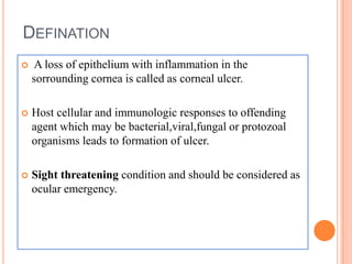 DEFINATION


A loss of epithelium with inflammation in the
sorrounding cornea is called as corneal ulcer.



Host cellular and immunologic responses to offending
agent which may be bacterial,viral,fungal or protozoal
organisms leads to formation of ulcer.



Sight threatening condition and should be considered as
ocular emergency.

 