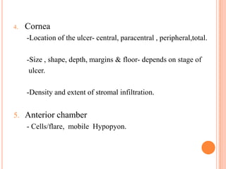 4.

Cornea
-Location of the ulcer- central, paracentral , peripheral,total.

-Size , shape, depth, margins & floor- depends on stage of
ulcer.
-Density and extent of stromal infiltration.

5. Anterior chamber
- Cells/flare, mobile Hypopyon.

 