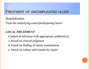 TREATMENT OF UNCOMPLICATED ULCER
Hospitalization
Treat the underlying cause/predisposing factor
LOCAL TREATMENT
Control of infection with appropriate antibiotic(s)
a. based on clinical judgment
b. based on finding of smear examination
c. based on culture and sensitivity report

 