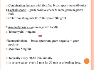 Combination therapy with fortified broad spectrum antibiotics
1.Cephalosporin – gram positive cocci & some gram negative
rods
 Cefazolin 50mg/ml OR Ceftazidime 50mg/ml


2.Aminoglycoside - gram negative bacilli
 Tobramycin 14mg/ml
OR
Fluoroquinolone – broad spectrum-gram negative + gram
positive
 Moxiflox 5mg/ml
Topically every 30-60 min initially
 In severe cases- every 5 min for 30 min as a loading dose.


 