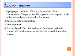 ADJUVANT THERAPY
1.Cycloplegic : Atropine 1% or cyclopentolate 1% or
Homatropine 2%- prevents ciliary spasm, relieves pain, breaks
adhesions and prevent synechia formation.
2.Analgesic anti-inflammatory
3. Oral vitamin C
4. Acetazolamide Tab - impending perforation or perforated
corneal ulcer and in cases where there is raised intra-ocular
tension .

 