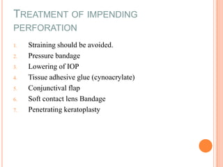 TREATMENT OF IMPENDING
PERFORATION
1.
2.
3.
4.
5.

6.
7.

Straining should be avoided.
Pressure bandage
Lowering of IOP
Tissue adhesive glue (cynoacrylate)
Conjunctival flap
Soft contact lens Bandage
Penetrating keratoplasty

 