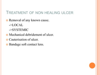 TREATMENT OF NON HEALING ULCER
Removal of any known cause.
->LOCAL
->SYSTEMIC
 Mechanical debridement of ulcer.
 Cauterisation of ulcer.
 Bandage soft contact lens.


 