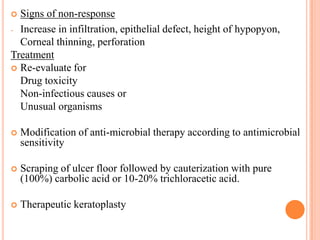 Signs of non-response
- Increase in infiltration, epithelial defect, height of hypopyon,
Corneal thinning, perforation
Treatment
 Re-evaluate for
Drug toxicity
Non-infectious causes or
Unusual organisms




Modification of anti-microbial therapy according to antimicrobial
sensitivity



Scraping of ulcer floor followed by cauterization with pure
(100%) carbolic acid or 10-20% trichloracetic acid.



Therapeutic keratoplasty

 