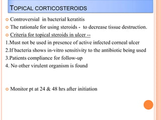 TOPICAL CORTICOSTEROIDS
Controversial in bacterial keratitis
 The rationale for using steroids - to decrease tissue destruction.
 Criteria for topical steroids in ulcer -1.Must not be used in presence of active infected corneal ulcer
2.If bacteria shows in-vitro sensitivity to the antibiotic being used
3.Patients compliance for follow-up
4. No other virulent organism is found




Monitor pt at 24 & 48 hrs after initiation

 