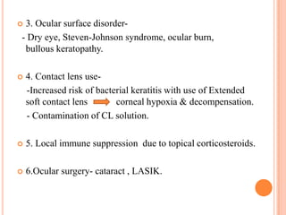 3. Ocular surface disorder- Dry eye, Steven-Johnson syndrome, ocular burn,
bullous keratopathy.





4. Contact lens use-Increased risk of bacterial keratitis with use of Extended
soft contact lens
corneal hypoxia & decompensation.
- Contamination of CL solution.



5. Local immune suppression due to topical corticosteroids.



6.Ocular surgery- cataract , LASIK.

 