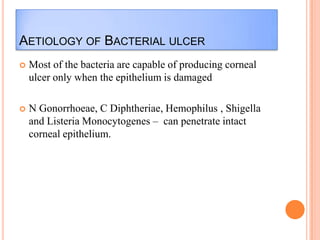 AETIOLOGY OF BACTERIAL ULCER


Most of the bacteria are capable of producing corneal
ulcer only when the epithelium is damaged



N Gonorrhoeae, C Diphtheriae, Hemophilus , Shigella
and Listeria Monocytogenes – can penetrate intact
corneal epithelium.

 