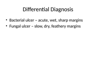 Differential Diagnosis
• Bacterial ulcer – acute, wet, sharp margins
• Fungal ulcer – slow, dry, feathery margins
 