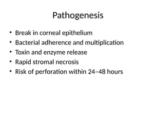 Pathogenesis
• Break in corneal epithelium
• Bacterial adherence and multiplication
• Toxin and enzyme release
• Rapid stromal necrosis
• Risk of perforation within 24–48 hours
 