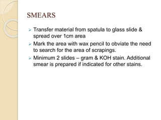 SMEARS
 Transfer material from spatula to glass slide &
spread over 1cm area
 Mark the area with wax pencil to obviate the need
to search for the area of scrapings.
 Minimum 2 slides – gram & KOH stain. Additional
smear is prepared if indicated for other stains.
 