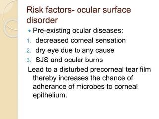 Risk factors- ocular surface
disorder
 Pre-existing ocular diseases:
1. decreased corneal sensation
2. dry eye due to any cause
3. SJS and ocular burns
Lead to a disturbed precorneal tear film
thereby increases the chance of
adherance of microbes to corneal
epithelium.
 