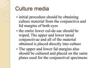 Culture media
 initial procedure should be obtaining
culture material from the conjunctiva and
lid margins of both eyes
 the entire lower cul-de-sac should be
wiped, The upper and lower tarsal
conjunctivae and all of the material
obtained is placed directly into culture
 The upper and lower lid margins also
should be cultured and placed on the same
plates used for the conjunctival specimens
 