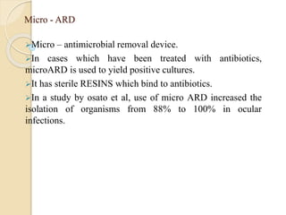 Micro - ARD
Micro – antimicrobial removal device.
In cases which have been treated with antibiotics,
microARD is used to yield positive cultures.
It has sterile RESINS which bind to antibiotics.
In a study by osato et al, use of micro ARD increased the
isolation of organisms from 88% to 100% in ocular
infections.
 