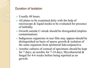 Duration of Isolation
 Usually 48 hours.
 All plates to be examined daily with the help of
microscope & liquid media to be evaluated for presence
of turbidity.
 Growth outside C-streak should be disregarded (implies
contamination)
 Indigenous organisms in tear film may appear-should be
distinguished on basis of sparse growth & isolation of
the same organism from ipsilateral lids/conjunctiva.
 Aerobic cultures of corneal of specimens should be kept
for 7 days; an aerobic for 7-14 days; Mycobacterial &
fungal for 4-6 weeks before being reported as no
growth.
 
