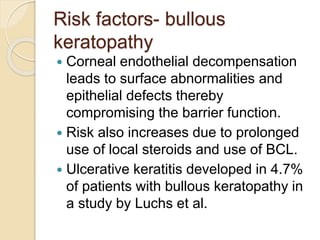 Risk factors- bullous
keratopathy
 Corneal endothelial decompensation
leads to surface abnormalities and
epithelial defects thereby
compromising the barrier function.
 Risk also increases due to prolonged
use of local steroids and use of BCL.
 Ulcerative keratitis developed in 4.7%
of patients with bullous keratopathy in
a study by Luchs et al.
 