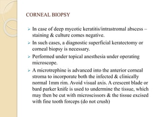CORNEAL BIOPSY
 In case of deep mycotic keratitis/intrastromal abscess –
staining & culture comes negative.
 In such cases, a diagnostic superficial keratectomy or
corneal biopsy is necessary.
 Performed under topical anesthesia under operating
microscope.
 A microtrephine is advanced into the anterior corneal
stroma to incorporate both the infected & clinically
normal 1mm rim. Avoid visual axis. A crescent blade or
bard parker knife is used to undermine the tissue, which
may then be cut with microscissors & the tissue excised
with fine tooth forceps (do not crush)
 
