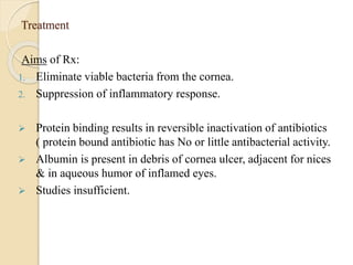 Treatment
Aims of Rx:
1. Eliminate viable bacteria from the cornea.
2. Suppression of inflammatory response.
 Protein binding results in reversible inactivation of antibiotics
( protein bound antibiotic has No or little antibacterial activity.
 Albumin is present in debris of cornea ulcer, adjacent for nices
& in aqueous humor of inflamed eyes.
 Studies insufficient.
 