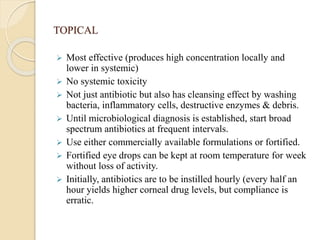 TOPICAL
 Most effective (produces high concentration locally and
lower in systemic)
 No systemic toxicity
 Not just antibiotic but also has cleansing effect by washing
bacteria, inflammatory cells, destructive enzymes & debris.
 Until microbiological diagnosis is established, start broad
spectrum antibiotics at frequent intervals.
 Use either commercially available formulations or fortified.
 Fortified eye drops can be kept at room temperature for week
without loss of activity.
 Initially, antibiotics are to be instilled hourly (every half an
hour yields higher corneal drug levels, but compliance is
erratic.
 