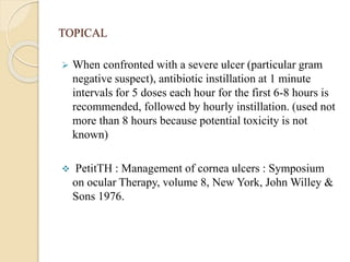 TOPICAL
 When confronted with a severe ulcer (particular gram
negative suspect), antibiotic instillation at 1 minute
intervals for 5 doses each hour for the first 6-8 hours is
recommended, followed by hourly instillation. (used not
more than 8 hours because potential toxicity is not
known)
 PetitTH : Management of cornea ulcers : Symposium
on ocular Therapy, volume 8, New York, John Willey &
Sons 1976.
 