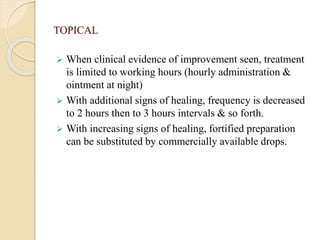 TOPICAL
 When clinical evidence of improvement seen, treatment
is limited to working hours (hourly administration &
ointment at night)
 With additional signs of healing, frequency is decreased
to 2 hours then to 3 hours intervals & so forth.
 With increasing signs of healing, fortified preparation
can be substituted by commercially available drops.
 