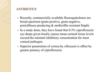 ANTIBIOTICS
 Recently, commercially available fluoroquinolones are
broad spectrum (gram positive, gram negative,
penicillinase producing & methicillin resistant Staph)
 In a study done, they have found that 0.3% ciprofloxacin
eye drops given hourly causes mean corneal tissue levels
exceed the minimal inhibitory concentration for most
corneal pathogen.
 Superior penetration of cornea by ofloxacin is offset by
greater potency of ciprofloxacin.
 