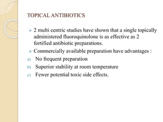 TOPICAL ANTIBIOTICS
 2 multi centric studies have shown that a single topically
administered fluoroquinolone is as effective as 2
fortified antibiotic preparations.
 Commercially available preparation have advantages :
a) No frequent preparation
b) Superior stability at room temperature
c) Fewer potential toxic side effects.
 