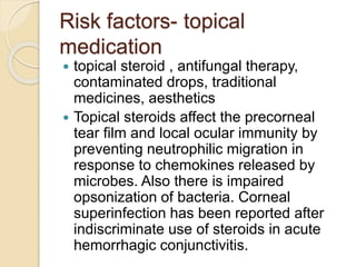 Risk factors- topical
medication
 topical steroid , antifungal therapy,
contaminated drops, traditional
medicines, aesthetics
 Topical steroids affect the precorneal
tear film and local ocular immunity by
preventing neutrophilic migration in
response to chemokines released by
microbes. Also there is impaired
opsonization of bacteria. Corneal
superinfection has been reported after
indiscriminate use of steroids in acute
hemorrhagic conjunctivitis.
 