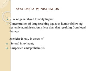 SYSTEMIC ADMINISTRATION
 Risk of generalized toxicity higher.
 Concentration of drug reaching aqueous humor following
systemic administration is less than that resulting from local
therapy.
consider it only in cases of
a) Scleral involment;
b) Suspected endophthalmitis.
 