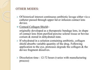 OTHER MODES:
 Of historical interest continuous antibiotic lavage either via a
catheter passed through upper lid or infusion contact lens
device.
 Corneal Collagen Shield:-
originally developed as a therapeutic bandage lens, in shape
of contact lens from purified porcine scleral tissue or bovine
corium & stored in dehydrated state.
 If rehydrated in a solution containing antibiotic, collagen
shield absorbs variable quantity of the drug. Following
application to the eye, proteases degrade the collagen & the
device fragment dissolves.
 Dissolution time : 12-72 hours (varies with manufacturing
process)
 