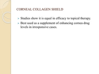 CORNEAL COLLAGEN SHIELD
 Studies show it is equal in efficacy to topical therapy.
 Best used as a supplement of enhancing cornea drug
levels in irresponsive cases.
 