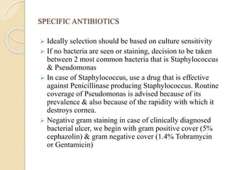 SPECIFIC ANTIBIOTICS
 Ideally selection should be based on culture sensitivity
 If no bacteria are seen or staining, decision to be taken
between 2 most common bacteria that is Staphylococcus
& Pseudomonas
 In case of Staphylococcus, use a drug that is effective
against Penicillinase producing Staphylococcus. Routine
coverage of Pseudomonas is advised because of its
prevalence & also because of the rapidity with which it
destroys cornea.
 Negative gram staining in case of clinically diagnosed
bacterial ulcer, we begin with gram positive cover (5%
cephazolin) & gram negative cover (1.4% Tobramycin
or Gentamicin)
 