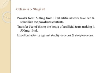 Cefazolin :- 50mg/ ml
Powder form: 500mg from 10ml artificial tears, take 5cc &
solubilize the powdered contents.
Transfer 5cc of this to the bottle of artificial tears making it
500mg/10ml.
Excellent activity against staphylococcus & streptococcus.
 