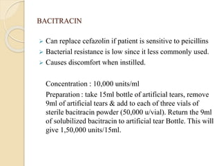 BACITRACIN
 Can replace cefazolin if patient is sensitive to peicillins
 Bacterial resistance is low since it less commonly used.
 Causes discomfort when instilled.
Concentration : 10,000 units/ml
Preparation : take 15ml bottle of artificial tears, remove
9ml of artificial tears & add to each of three vials of
sterile bacitracin powder (50,000 u/vial). Return the 9ml
of solubilized bacitracin to artificial tear Bottle. This will
give 1,50,000 units/15ml.
 