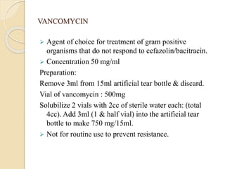 VANCOMYCIN
 Agent of choice for treatment of gram positive
organisms that do not respond to cefazolin/bacitracin.
 Concentration 50 mg/ml
Preparation:
Remove 3ml from 15ml artificial tear bottle & discard.
Vial of vancomycin : 500mg
Solubilize 2 vials with 2cc of sterile water each: (total
4cc). Add 3ml (1 & half vial) into the artificial tear
bottle to make 750 mg/15ml.
 Not for routine use to prevent resistance.
 