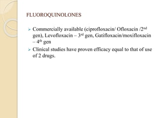 FLUOROQUINOLONES
 Commercially available (ciprofloxacin/ Ofloxacin /2nd
gen), Levofloxacin – 3rd gen, Gatifloxacin/moxifloxacin
– 4th gen
 Clinical studies have proven efficacy equal to that of use
of 2 drugs.
 