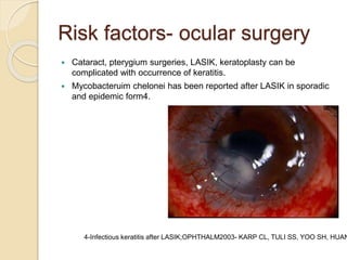 Risk factors- ocular surgery
 Cataract, pterygium surgeries, LASIK, keratoplasty can be
complicated with occurrence of keratitis.
 Mycobacteruim chelonei has been reported after LASIK in sporadic
and epidemic form4.
4-Infectious keratitis after LASIK;OPHTHALM2003- KARP CL, TULI SS, YOO SH, HUAN
 