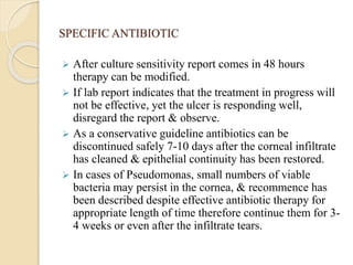 SPECIFIC ANTIBIOTIC
 After culture sensitivity report comes in 48 hours
therapy can be modified.
 If lab report indicates that the treatment in progress will
not be effective, yet the ulcer is responding well,
disregard the report & observe.
 As a conservative guideline antibiotics can be
discontinued safely 7-10 days after the corneal infiltrate
has cleaned & epithelial continuity has been restored.
 In cases of Pseudomonas, small numbers of viable
bacteria may persist in the cornea, & recommence has
been described despite effective antibiotic therapy for
appropriate length of time therefore continue them for 3-
4 weeks or even after the infiltrate tears.
 