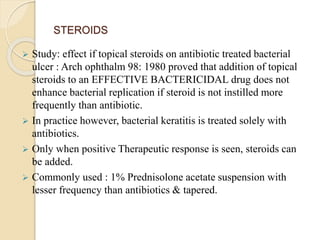 STEROIDS
 Study: effect if topical steroids on antibiotic treated bacterial
ulcer : Arch ophthalm 98: 1980 proved that addition of topical
steroids to an EFFECTIVE BACTERICIDAL drug does not
enhance bacterial replication if steroid is not instilled more
frequently than antibiotic.
 In practice however, bacterial keratitis is treated solely with
antibiotics.
 Only when positive Therapeutic response is seen, steroids can
be added.
 Commonly used : 1% Prednisolone acetate suspension with
lesser frequency than antibiotics & tapered.
 