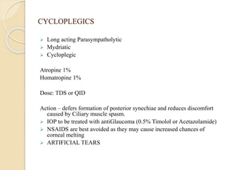 CYCLOPLEGICS
 Long acting Parasympatholytic
 Mydriatic
 Cycloplegic
Atropine 1%
Homatropine 1%
Dose: TDS or QID
Action – defers formation of posterior synechiae and reduces discomfort
caused by Ciliary muscle spasm.
 IOP to be treated with antiGlaucoma (0.5% Timolol or Acetazolamide)
 NSAIDS are best avoided as they may cause increased chances of
corneal melting
 ARTIFICIAL TEARS
 