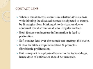 CONTACT LENS
 When stromal necrosis results in substantial tissue loss
with thinning the diseased cornea is subjected to trauma
by li margins from blinking & to desiccation due to
abnormal tear distribution due to irregular surface.
 Both factors can increase inflammation & lead to
perforation.
 Soft contact lens over the cornea can interrupt this cycle.
 It also facilitates reepitheliazation & promotes
fibroblastic proliferation.
 But is may act as a physical barrier to the topical drugs,
hence dose of antibiotics should be increased.
 