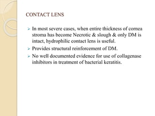 CONTACT LENS
 In most severe cases, when entire thickness of cornea
stroma has become Necrotic & slough & only DM is
intact, hydrophilic contact lens is useful.
 Provides structural reinforcement of DM.
 No well documented evidence for use of collagenase
inhibitors in treatment of bacterial keratitis.
 
