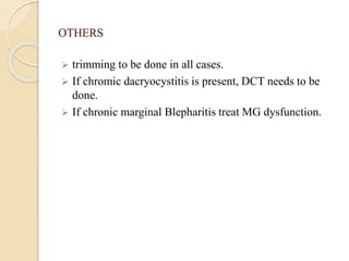 OTHERS
 trimming to be done in all cases.
 If chromic dacryocystitis is present, DCT needs to be
done.
 If chronic marginal Blepharitis treat MG dysfunction.
 
