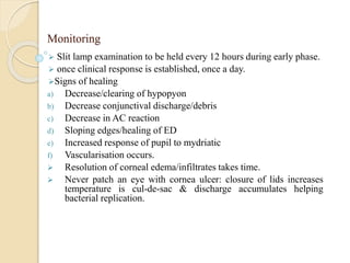 Monitoring
 Slit lamp examination to be held every 12 hours during early phase.
 once clinical response is established, once a day.
Signs of healing
a) Decrease/clearing of hypopyon
b) Decrease conjunctival discharge/debris
c) Decrease in AC reaction
d) Sloping edges/healing of ED
e) Increased response of pupil to mydriatic
f) Vascularisation occurs.
 Resolution of corneal edema/infiltrates takes time.
 Never patch an eye with cornea ulcer: closure of lids increases
temperature is cul-de-sac & discharge accumulates helping
bacterial replication.
 