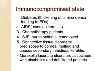 Immunocompromised state
1. Diabetes (thickening of lamina densa
leading to EDs)
2. AIDS( candida keratitis)
3. Chemotherapy patients
4. SJS, burns patients, comatosed
5. Connective tissue disorders:
predispose to corneal melting and
causes secondary infectious keratitis.
Moraxella lacunata ulcers are associated
with alcoholics and debilitated patients.
 