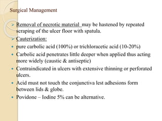 Surgical Management
 Removal of necrotic material may be hastened by repeated
scraping of the ulcer floor with spatula.
 Cauterization:
 pure carbolic acid (100%) or trichloracetic acid (10-20%)
 Carbolic acid penetrates little deeper when applied thus acting
more widely (caustic & antiseptic)
 Contraindicated in ulcers with extensive thinning or perforated
ulcers.
 Acid must not touch the conjunctiva lest adhesions form
between lids & globe.
 Povidone – Iodine 5% can be alternative.
 